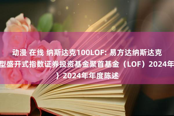动漫 在线 纳斯达克100LOF: 易方达纳斯达克100交易型盛开式指数证券投资基金聚首基金(LOF)2024年年度陈述