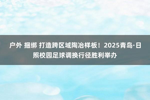 户外 捆绑 打造跨区域陶冶样板！2025青岛·日照校园足球调换行径胜利举办