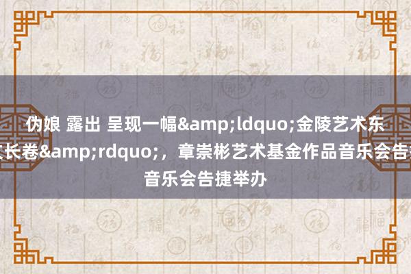 伪娘 露出 呈现一幅&ldquo;金陵艺术东谈主文长卷&rdquo;，章崇彬艺术基金作品音乐会告捷举办