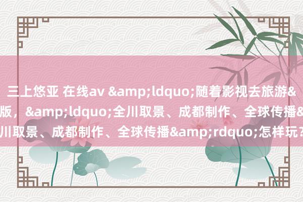 三上悠亚 在线av &ldquo;随着影视去旅游&rdquo;有了3.0版，&ldquo;全川取景、成都制作、全球传播&rdquo;怎样玩？