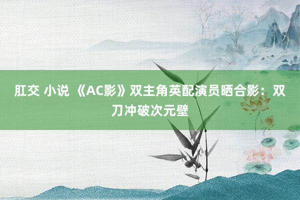 肛交 小说 《AC影》双主角英配演员晒合影：双刀冲破次元壁