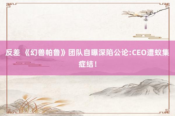 反差 《幻兽帕鲁》团队自曝深陷公论:CEO遭蚁集症结！