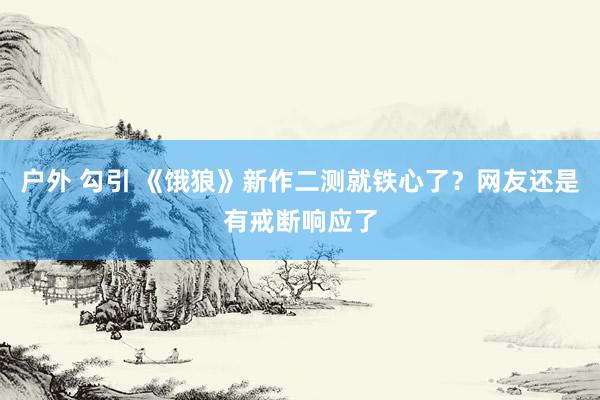 户外 勾引 《饿狼》新作二测就铁心了？网友还是有戒断响应了