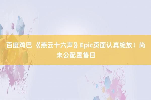 百度鸡巴 《燕云十六声》Epic页面认真绽放！尚未公配置售日