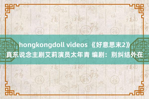 hongkongdoll videos 《好意思末2》真东说念主剧艾莉演员太年青 编剧：别纠结外在