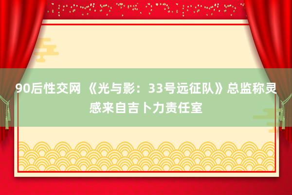 90后性交网 《光与影：33号远征队》总监称灵感来自吉卜力责任室