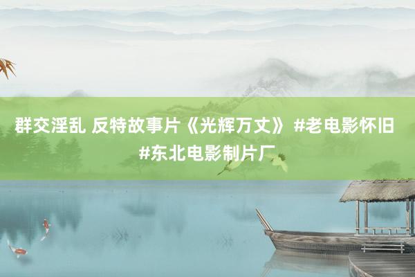 群交淫乱 反特故事片《光辉万丈》 #老电影怀旧 #东北电影制片厂