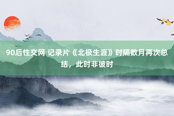 90后性交网 记录片《北极生涯》时隔数月再次总结，此时非彼时