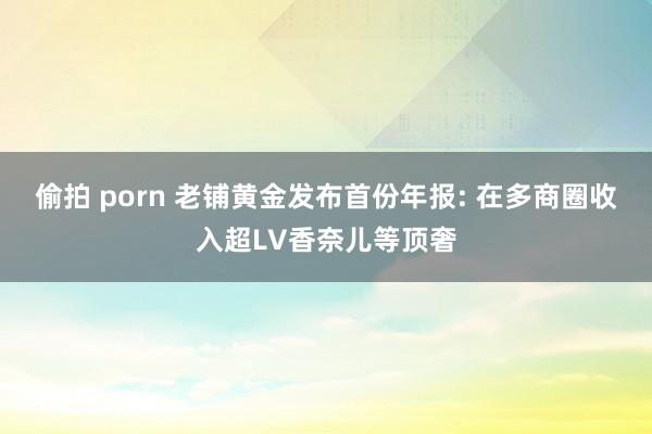 偷拍 porn 老铺黄金发布首份年报: 在多商圈收入超LV香奈儿等顶奢