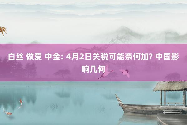白丝 做爱 中金: 4月2日关税可能奈何加? 中国影响几何