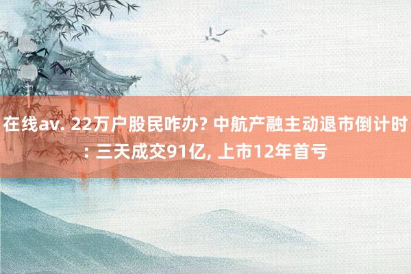 在线av. 22万户股民咋办? 中航产融主动退市倒计时: 三天成交91亿， 上市12年首亏