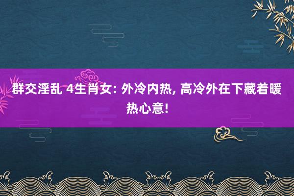 群交淫乱 4生肖女: 外冷内热， 高冷外在下藏着暖热心意!