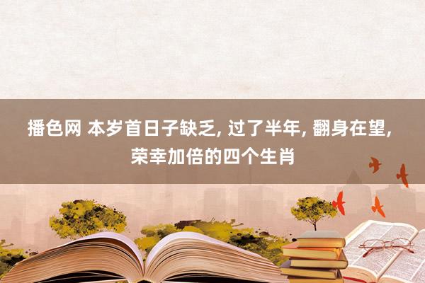 播色网 本岁首日子缺乏， 过了半年， 翻身在望， 荣幸加倍的四个生肖