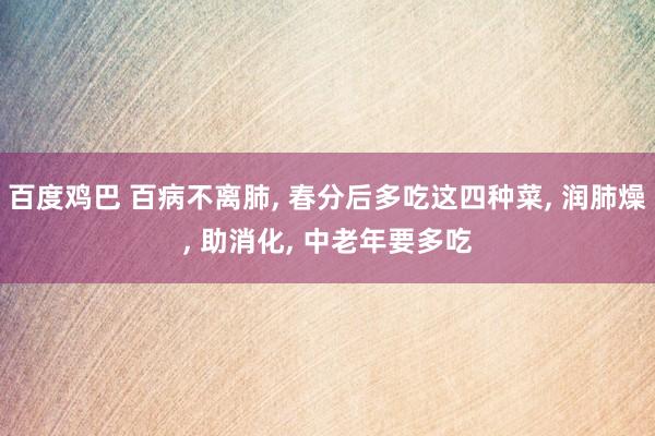 百度鸡巴 百病不离肺， 春分后多吃这四种菜， 润肺燥， 助消化， 中老年要多吃