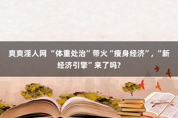 爽爽淫人网 “体重处治”带火“瘦身经济”， “新经济引擎”来了吗?