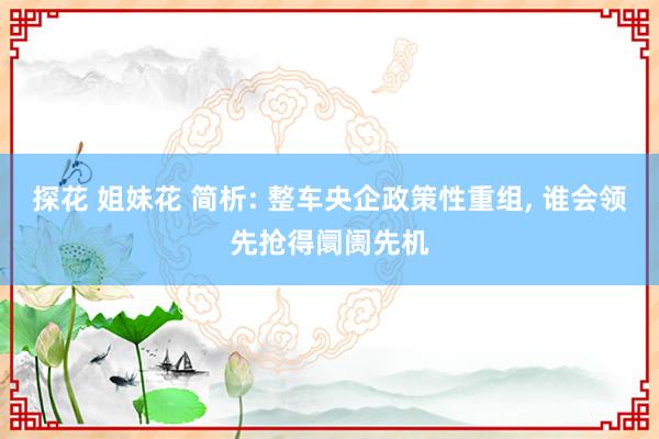 探花 姐妹花 简析: 整车央企政策性重组， 谁会领先抢得阛阓先机
