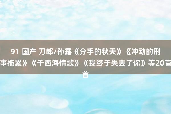 91 国产 刀郎/孙露《分手的秋天》《冲动的刑事拖累》《千西海情歌》《我终于失去了你》等20首