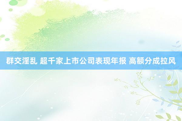 群交淫乱 超千家上市公司表现年报 高额分成拉风