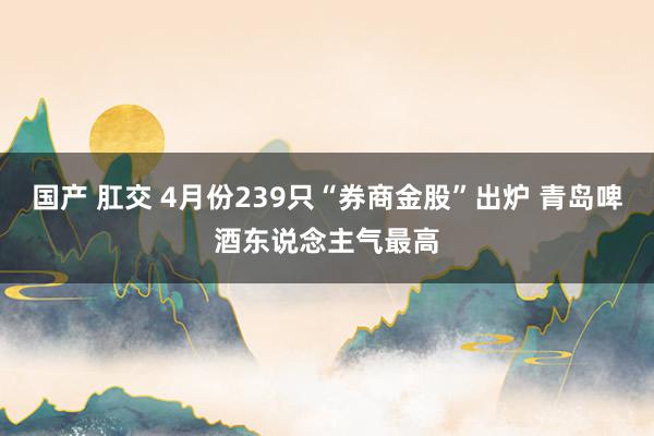 国产 肛交 4月份239只“券商金股”出炉 青岛啤酒东说念主气最高