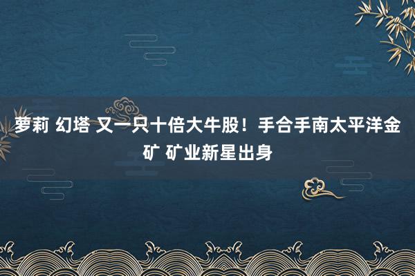 萝莉 幻塔 又一只十倍大牛股！手合手南太平洋金矿 矿业新星出身