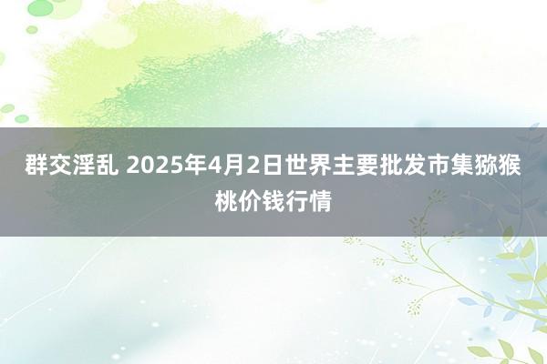 群交淫乱 2025年4月2日世界主要批发市集猕猴桃价钱行情
