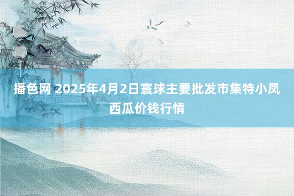 播色网 2025年4月2日寰球主要批发市集特小凤西瓜价钱行情