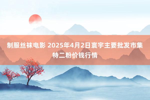 制服丝袜电影 2025年4月2日寰宇主要批发市集特二粉价钱行情
