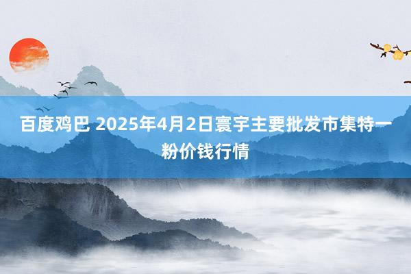 百度鸡巴 2025年4月2日寰宇主要批发市集特一粉价钱行情