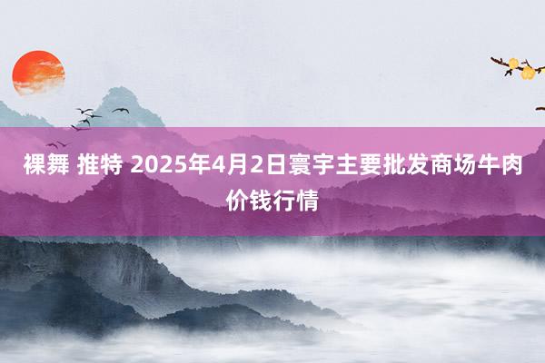 裸舞 推特 2025年4月2日寰宇主要批发商场牛肉价钱行情