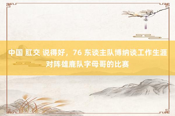 中国 肛交 说得好，76 东谈主队博纳谈工作生涯对阵雄鹿队字母哥的比赛
