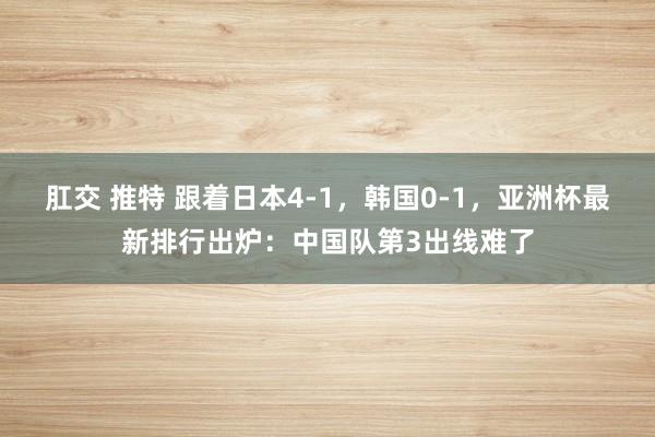 肛交 推特 跟着日本4-1，韩国0-1，亚洲杯最新排行出炉：中国队第3出线难了