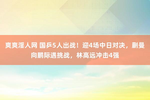 爽爽淫人网 国乒5人出战！迎4场中日对决，蒯曼向鹏际遇挑战，林高远冲击4强