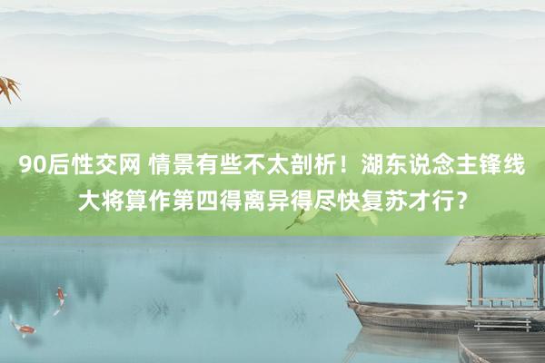 90后性交网 情景有些不太剖析！湖东说念主锋线大将算作第四得离异得尽快复苏才行？