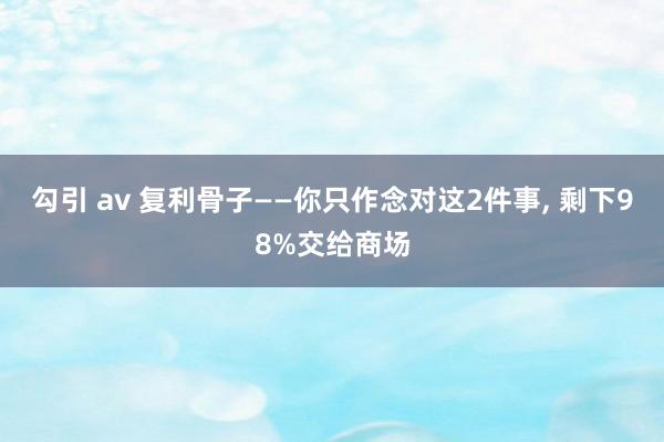 勾引 av 复利骨子——你只作念对这2件事， 剩下98%交给商场