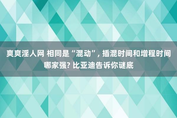 爽爽淫人网 相同是“混动”， 插混时间和增程时间哪家强? 比亚迪告诉你谜底