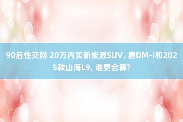 90后性交网 20万内买新能源SUV， 唐DM-i和2025款山海L9， 谁更合算?