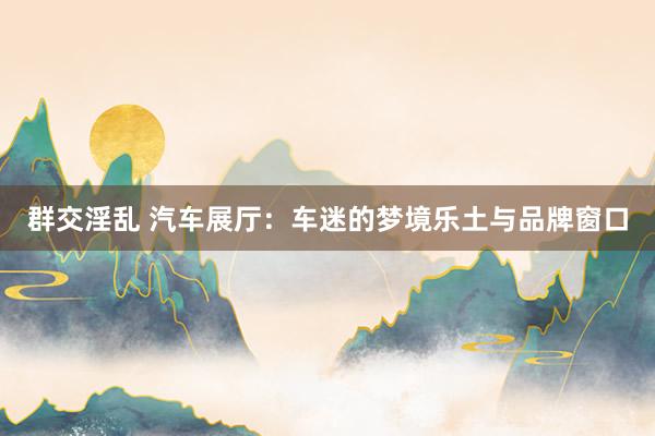 群交淫乱 汽车展厅：车迷的梦境乐土与品牌窗口
