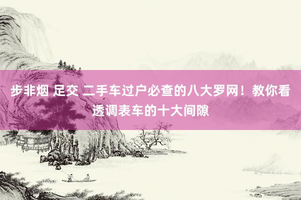 步非烟 足交 二手车过户必查的八大罗网！教你看透调表车的十大间隙