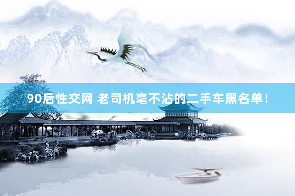 90后性交网 老司机毫不沾的二手车黑名单！