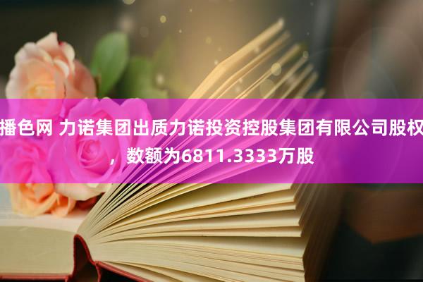 播色网 力诺集团出质力诺投资控股集团有限公司股权，数额为6811.3333万股