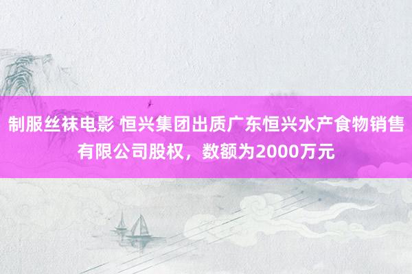 制服丝袜电影 恒兴集团出质广东恒兴水产食物销售有限公司股权，数额为2000万元