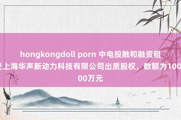 hongkongdoll porn 中电投融和融资租出收受上海华声新动力科技有限公司出质股权，数额为1000万元
