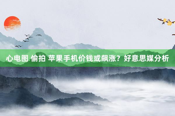 心电图 偷拍 苹果手机价钱或飙涨？好意思媒分析