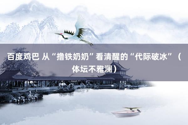 百度鸡巴 从“撸铁奶奶”看清醒的“代际破冰”（体坛不雅澜）