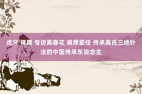 虎牙 裸舞 专访高春花 肩厚爱任 传承高氏三绝针法的中医传承东说念主