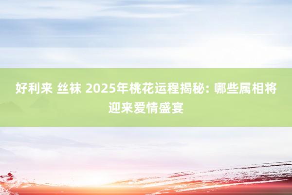 好利来 丝袜 2025年桃花运程揭秘: 哪些属相将迎来爱情盛宴