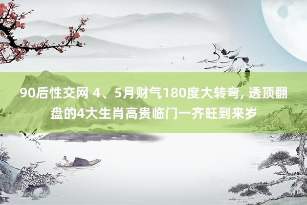 90后性交网 4、5月财气180度大转弯， 透顶翻盘的4大生肖高贵临门一齐旺到来岁