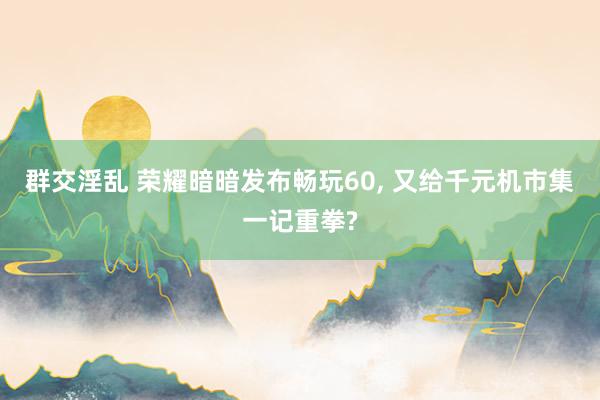 群交淫乱 荣耀暗暗发布畅玩60， 又给千元机市集一记重拳?