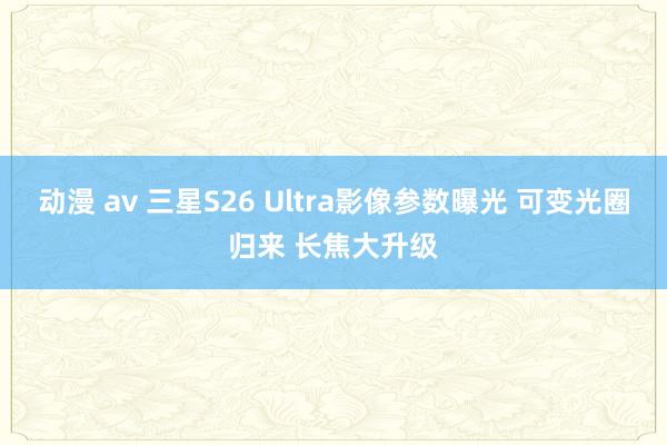 动漫 av 三星S26 Ultra影像参数曝光 可变光圈归来 长焦大升级