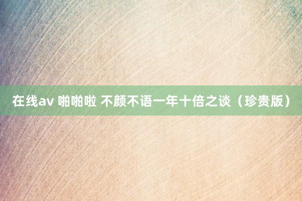 在线av 啪啪啦 不颜不语一年十倍之谈（珍贵版）